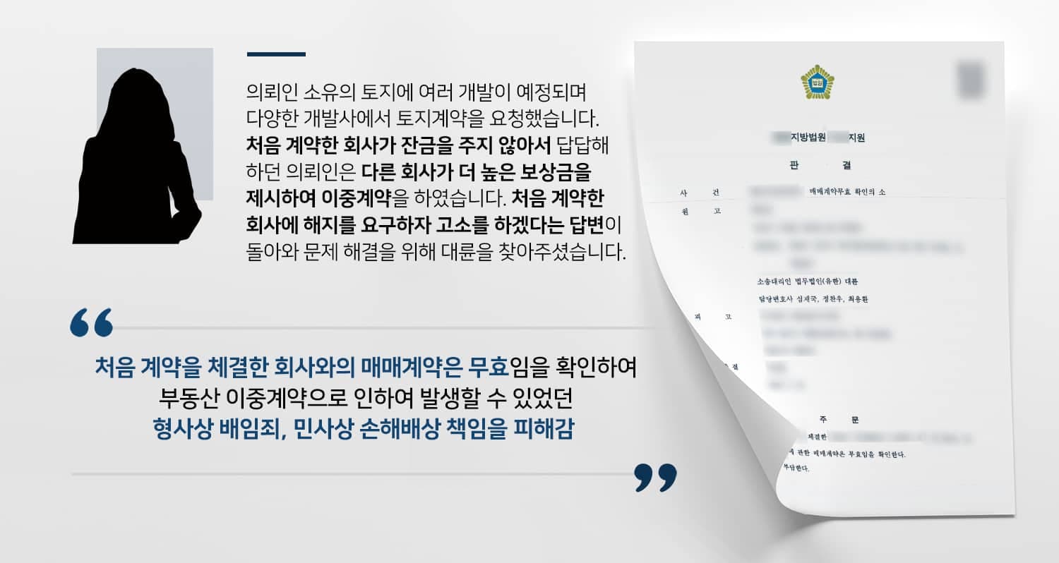본 사건의 의뢰인이 가지고 있는 토지 중 일부를 A개발사와 매매계약을 체결하였습니다.A개발사는 약간의 계약금을 지불한 후 계속해서 잔금을 치르지 않아서 의뢰인은 답답함을 느꼈습니다.그러던 중 B개발사에서 더 높은 매매대금을 제시하며, 대금 전액을 당일에 지급하겠다는 제안을 하였고, 의뢰인은 A개발사에게 돈을 다 받은 것이 아니니 괜찮을 것이란 생각에 B개발사와 이중계약을 맺게 됩니다.이후 A개발사에 가서 계약해지 의사를 전하니, A개발사에서는 상의 없는 이중계약을 지적하며 고소를 하겠다고 엄포를 놓았는데요.쉽게 해결될 줄 알았으나 생각보다 심각한 문제가 될 수도 있다고 판단한 의뢰인께서는 사건을 신속하게 해결하기 위해 부동산전문변호사·민사전문변호사가 있는 법무법인 대륜을 찾아주셨다고 합니다.