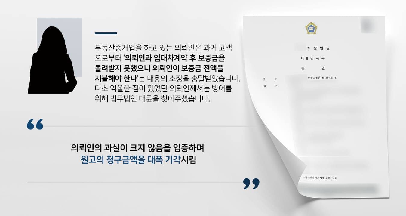 의뢰인은 수년간 부동산중개업을 하던 중 갑작스럽게 과거 고객으로부터 소장을 송달받게 됩니다.놀라서 그 내용을 확인해 보니, '이전에 의뢰인을 통해 임대차계약을 맺은 부동산이 경매에 넘어갔고, 보증금을 되찾지 못했으니 의뢰인이 자신의 임대차보증금을 모두 보상하라'라는 취지의 청구를 하고 있었습니다.의뢰인은 계약 당시 해당 부동산의 등기부등본 등을 교부하였기에 자신이 모든 책임을 져야 한다는 것이 다소 부당하게 느껴졌습니다. 공인중개사협회의 보증보험을 통해 공제받을 수 있는 금액은 1억 원으로, 이를 초과하는 비용이 청구될 경우 의뢰인의 사비로 보상해야만 하는 상황이었습니다.가능한 책임을 감소시킬 수 있도록 민사·부동산전문변호사가 있는 법무법인 대륜을 찾아주셨다고 합니다.