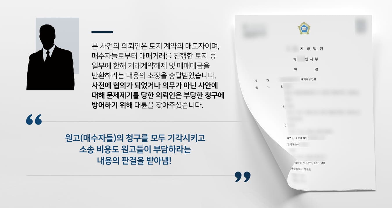 본 사건의 의뢰인은 토지매매계약은 매도자 입장으로, 원고들(매수자들)로부터 소장을 받은 피고가 되었습니다.원고들과는 여러 차례에 나눠 각기 다른 토지에 대한 계약을 맺었으며, 의뢰인이 매매한 토지 중에는 사면에 통로가 없는 맹지도 포함되어 있었습니다. 원고들은 매수한 토지 중 일부를 도로와 접한 토지와 바꿔준다고 했는데 약속을 지키지 않는다며 문제를 제기하며 계약해제 및 매매대금반환을 청구하였습니다.여러 건의 계약 중 일부 계약서에는 맹지의 경우 도로와 면접한 토지와 바꿀 수 있도록 협조하겠다는 내용을 작성하기는 했지만, 의뢰인은 확정적 표현이 아닌 모호한 표현에 불과하겠고 계약 당시에도 '도와달라'라는 정도의 언급을 하였기에 강제적인 사항이 아니라고 생각했습니다.원고들은 교환하기로 한 토지에 세워진 건축물에 대해서도 문제 제기를 하였는데, 애당초 토지보상을 목적으로 투자를 하려던 원고들은 용도변경을 위해 건축 비용의 일부를 지원할 정도로 의욕적이었으나 뒤늦게 의뢰인이 약속을 이행하지 않고 건축물을 세운 후 소유권이전등기를 했다고 주장하였습니다.계약 내용에 대해 깊게 생각하지 못한 의뢰인은 스스로를 자책했으나, 수차례 검토해 봐도 자신이 모든 손해를 떠안을 정도의 잘못을 한 것은 아니라는 생각에 법률 검토를 받은 후 대응하기 위해서 부동산전문변호사·민사전문변호사가 있는 법무법인 대륜을 찾아주셨다고 합니다.