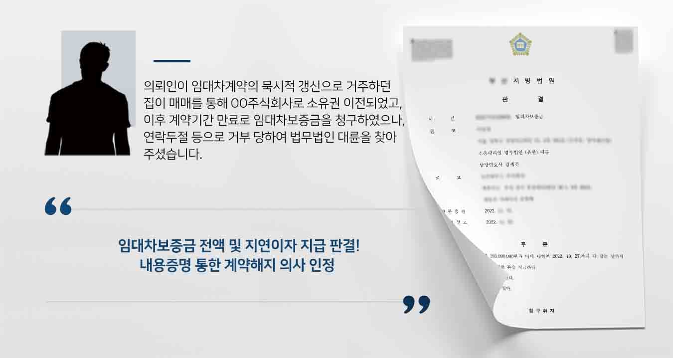 ## 임대차보증금반환 소송 제기 의뢰인은 빌라의 전 소유주와 임대차계약을 체결한 후 임차목적물의 묵시 갱신으로 사용·수익해 왔습니다.   그러던 중 임차목적물이 매매되어 피고인 OO주식회사 소유가 되었고, 이후 임대차계약이 기간만료로 종료되어 의뢰인은피고에게 적법하게 계약 해지 및 임대차보증금 반환을 최고하였으나 거부 당했습니다.  이에 의뢰인은 임대차보증금반환 청구를 위해 법무법인 대륜의 민사전문변호사를 찾았습니다.  ## 전문가가 준비한 임대차보증금반환 소송 법무법인 대륜은 임대차보증금반환 사건처리 경험이 풍부한 3인 이상의 민사전문변호사팀을 구성하였습니다. 민사전문변호사팀은   ■ 의뢰인이 피고에게 대출받은 임대차보증금 연장에 대해 협조를 구하고자 연락했으나 받지 아니한 사실 ■ 두 차례에 걸친 내용증명으로 임대차계약의 해지 및 임대차보증금 반환을 최고한 사실 ■ 따라서 임대차계약이 적법하게 해지되었음에도 불구하고 피고는 임대차보증금을 반환하지 않아 채무불이행 상태에 있다는 사실  ## 주장 모두 인용, 임대차보증금반환 소송 승소 법무법인 대륜의 조력으로, 법원에서는 원고에게 피고는 임대차보증금 전액과 지연 가산금을 지급하라는 판결을 내렸습니다.   원고의 두 차례에 걸친 임대차계약해지 통보했다는 사실을 인용했고, 피고에게 임대차보증금반환에 대한 채무불이행 사실이 있다고 판단한 것입니다.  만약 위 사례와 비슷한 상황으로 곤란을 겪고 계시다면 언제든 법무법인 대륜으로 의뢰해 주시길 바랍니다.  법무법인 대륜은 법률전문가 3인 이상으로 전담팀을 구성해 전문성을 극대화하며, 해결사례를 토대로 구축한 대륜만의 소송시스템으로 의뢰하신 사건을 성공으로 이끌어 오고 있습니다. 본 소송과 관련하여 법률조력이 필요하시다면 법무법인 대륜과 함께 준비하시길 바랍니다.