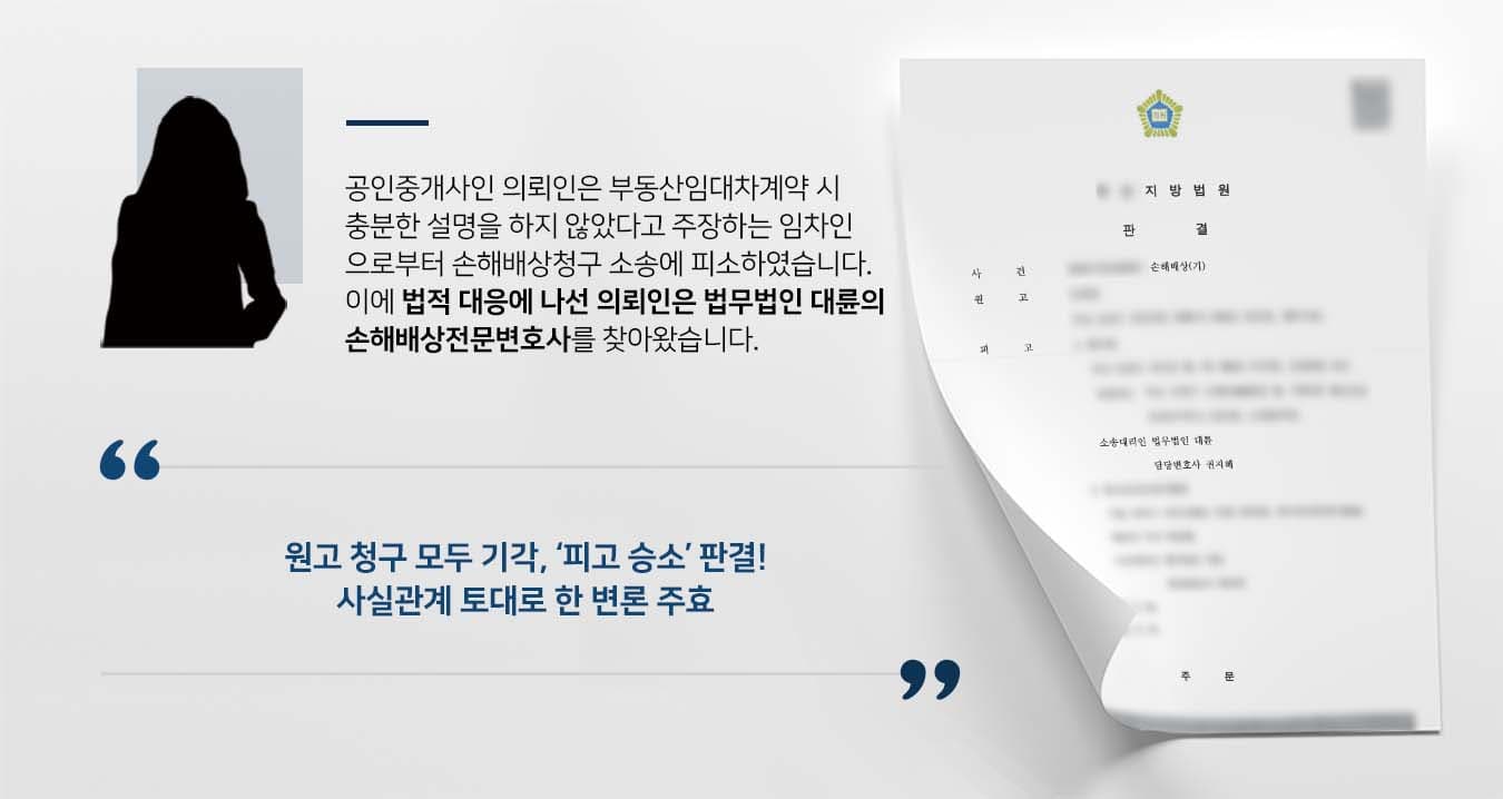 ~~## 부동산 중개책임을 묻는 손해배상청구 피소 피고 의뢰인은 부동산을 운영하는 공인중개사로, 이사건 부동산의 임대차계약을 중개했던 임차인 원고로부터 손해배상청구 소송에 피소했습니다.   원고는 임대차계약만료 후 타 부동산을 매수하기로 약정하고 계약금을 지급하였으나, 기존 임대인인 OO개발이 파산하여 임대차보증금을 돌려받지 못해 계약금을 잃었습니다.   이에 이사건 부동산의 임대차계약을 체결할 때 신탁등기가 되어 있었다는 점을 설명하지 않았다는 이유로 피고에게 소를 제기한 것입니다.   의뢰인은 원고와의 사실관계를 바로잡고 법률상 방어에 나서기 위해 법무법인 대륜의 손해배상전문변호사를 찾았습니다.  ## 손해배상청구 원인에 대한 변론 준비 법무법인 대륜은 의뢰인과의 면밀한 상담을 거쳐 3인 이상의 전문가로 손해배상전문변호사팀을 구축하였습니다. 부동산 손해배상청구 관련 사건처리 경험이 풍부한 손해배상전문변호사팀은 의뢰인이 바라는 대로 다음과 같은 주장을 토대로 조력하였습니다.  ■ 의뢰인 부동산의 중개보조원이 신탁사항 및 신탁말소 사항을 등기부등본을 통해 설명했다는 점 ■ 등기에 신탁이 되어 있는 경우, 특약사항에 신탁에 관한 내용을 기재를 하여야 함을 조언했다는 점 ■ 부동산이 신탁된 사실을 상호 인지한 상태에서, 신탁 관련 내용을 특약사항에 기재하면서 계약이 진행했다는 점  ## 손해배상청구 기각, 피고 승소 판결  법무법인 대륜의 조력으로, 재판부는 "원고의 청구를 모두 기각한다. 소송비용은 모두 원고가 부담한다"고 판결하며, 피고의 손을 들어주었습니다. 이로서 피고는 송사의 피로에서 벗어나 편안한 일상으로 돌아갈 수 있었습니다.   만약 손해배상청구 방어 등 위 사례와 비슷한 상황으로 곤란을 겪고 계시다면 언제든 법무법인 대륜으로 의뢰해 주시길 바랍니다.  법무법인 대륜은 법률전문가 3인 이상으로 전담팀을 구성해 전문성을 극대화하며, 해결사례를 토대로 구축한 대륜만의 소송시스템으로 의뢰하신 사건을 성공으로 이끌어 오고 있습니다.  본 소송과 관련하여 법률조력이 필요하시다면 법무법인 대륜과 함께 준비하시길 바랍니다.  ﻿~~