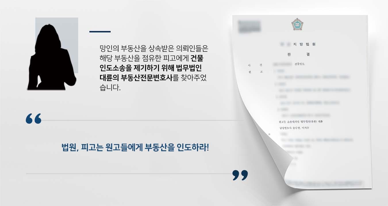 ## 건물인도 소송 제기 이사건 부동산 소유자였던 망인의 배우자 및 자녀인 원고들은 망인으로부터 이사건 부동산을 상속받았습니다.   하지만 피고는 망인이 20여 년 전 이사건 부동산을 소외인에게 매도했고, 이후 자신이 소외인에게 매수하여 점유해왔으므로 점유취득시효가 완성되었다고 주장하였습니다.   이에 원고들은 건물인도 소송 등 법적대응을 하기 위해 법무법인 대륜의 부동산전문센터를 방문해주셨습니다.   ## 건물인도, 소유권 분쟁 사실관계 파악 의뢰인들과의 법률 상담을 거쳐 법무법인 대륜은 3인 이상의 부동산전문변호사팀을 구성하였습니다.  건물인도 등 사건처리 경험이 풍부한 부동산전문변호사팀은 의뢰인이 바라는 대로 다음과 같이 주장하며 조력하였습니다.  ■ 이사건 부동산에 대해 망인과 소외인 사이에는 작성된 매매계약서가 없다는 점  ■ 피고가 원고에게 소유권이전등기를 구한 전소에서 피고의 주장이 모두 기각되었다는 점  ■ 소외인은 이사건 부동산에서 20여 년 전 전출했고, 피고는 불과 10여 년 전 전입하였으므로, 소외인의 전입기간과 피고의 전입기간 사이에 장기간의 공백이 있다는 점   ## 법원, 건물인도 사건 승소 판결 법무법인 대륜의 조력으로 법원에서는 "피고는 원고들에게 부동산을 인도하고, 인도완료일까지 체납된 월 임료를 지급하라"고 판시하였습니다.  만약 건물인도 소송 등 위 사례와 비슷한 상황으로 곤란을 겪고 계신다면 언제든 법무법인(유한)대륜으로 의뢰해 주시길 바랍니다.  ``` 법무법인(유한)대륜은 법률전문가 3인 이상으로 전담팀을 구성해 전문성을 극대화하며, 해결 사례를 토대로 구축한 대륜만의 소송전략으로 의뢰하신 사건을 성공으로 이끌어 오고 있습니다. 본 소송과 관련하여 법률조력이 필요하시다면 법무법인 대륜과 함께 준비하시길 바랍니다. ```