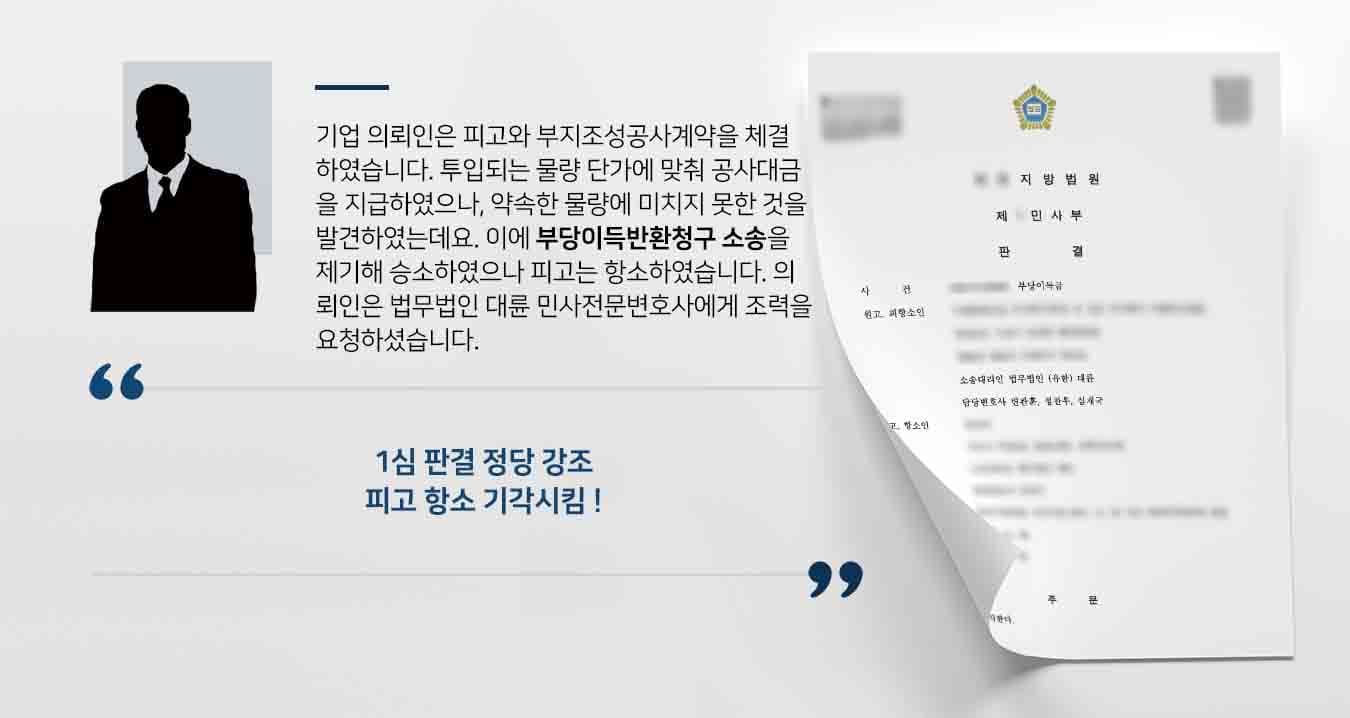기업 의뢰인은 피고와 부지조성공사계약을 체결하였습니다. 투입되는 물량 단가에 맞춰 공사대금을 지급하였으나, 약속한 물량에 미치지 못한 것을 발견하였는데요. 이에 부당이득반환청구 소송을 제기해 승소하였으나 피고는 항소하였습니다. 의뢰인은 법무법인 대륜 민사전문변호사에게 조력을 요청하셨습니다.