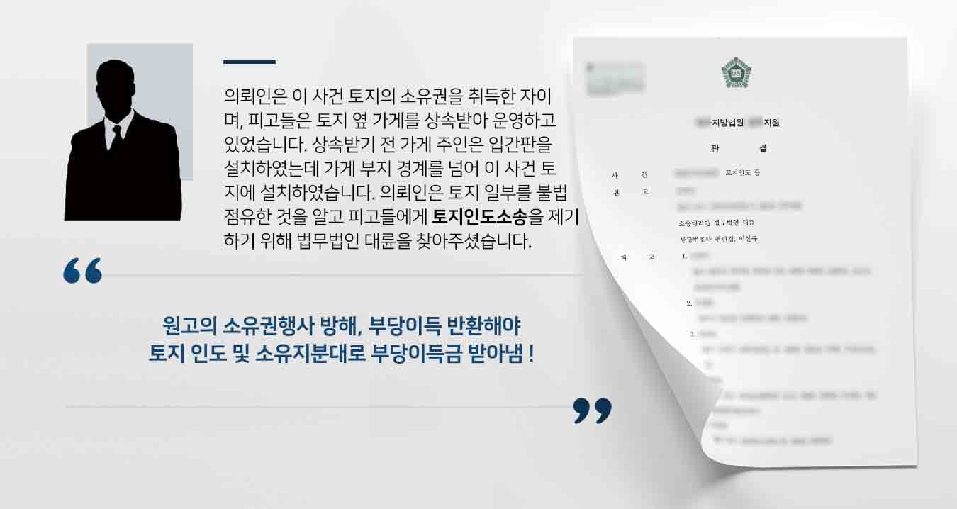 의뢰인은 이 사건 토지의 소유권을 취득한 자이며, 피고들은 토지 옆 가게를 상속받아 운영하고 있었습니다. 상속받기 전 가게 주인은 입간판을 설치하였는데 그 때 가게 부지 경계를 넘어 이 사건 토지에 설치하였습니다. 의뢰인은 토지 일부를 불법 점유한 것을 알고 피고들에게 토지인도소송을 제기하기 위해 부동산전문변호사가 있는 법무법인 대륜을 찾아주셨습니다.
